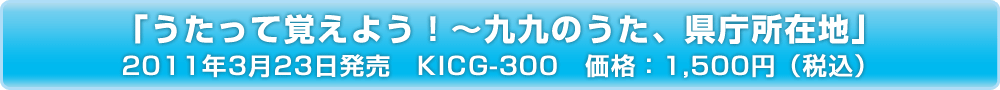 「うたって覚えよう！～九九のうた、県庁所在地」2011年3月23日発売　KICG-300　価格：1,500円（税込）